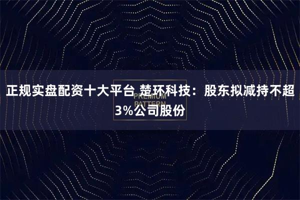 正规实盘配资十大平台 楚环科技：股东拟减持不超3%公司股份