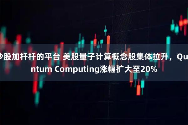 炒股加杆杆的平台 美股量子计算概念股集体拉升，Quantum Computing涨幅扩大至20%