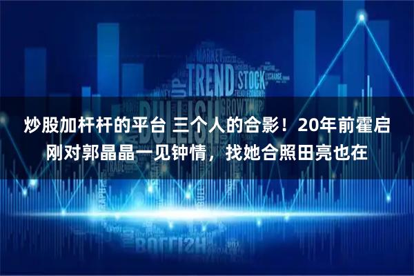 炒股加杆杆的平台 三个人的合影！20年前霍启刚对郭晶晶一见钟情，找她合照田亮也在