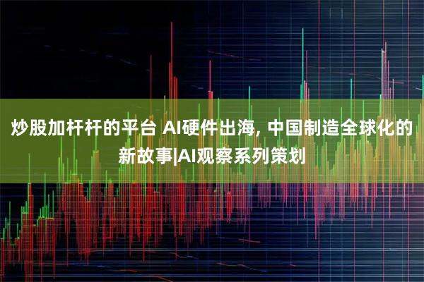 炒股加杆杆的平台 AI硬件出海, 中国制造全球化的新故事|AI观察系列策划