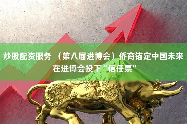 炒股配资服务 (第八届进博会)侨商锚定中国未来 在进博会投下“信任票”