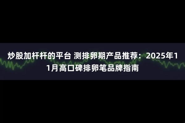 炒股加杆杆的平台 测排卵期产品推荐：2025年11月高口碑排卵笔品牌指南