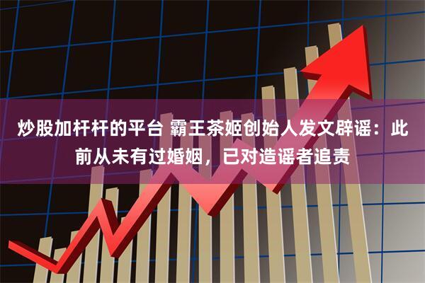 炒股加杆杆的平台 霸王茶姬创始人发文辟谣：此前从未有过婚姻，已对造谣者追责