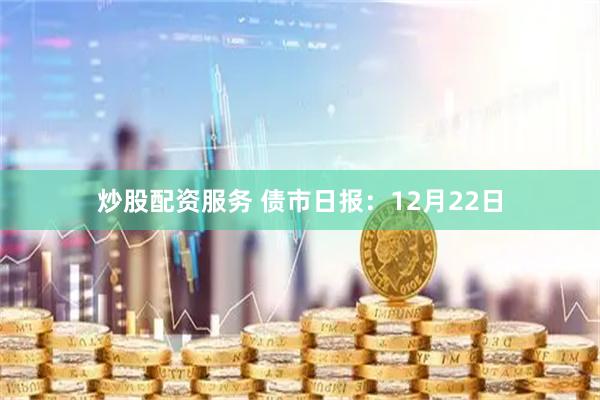 炒股配资服务 债市日报:12月22日