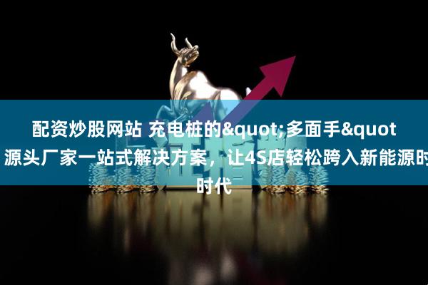 配资炒股网站 充电桩的"多面手":源头厂家一站式解决方案,让4S店轻松跨入新能源时代
