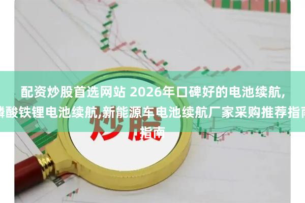 配资炒股首选网站 2026年口碑好的电池续航,磷酸铁锂电池续航,新能源车电池续航厂家采购推荐指南