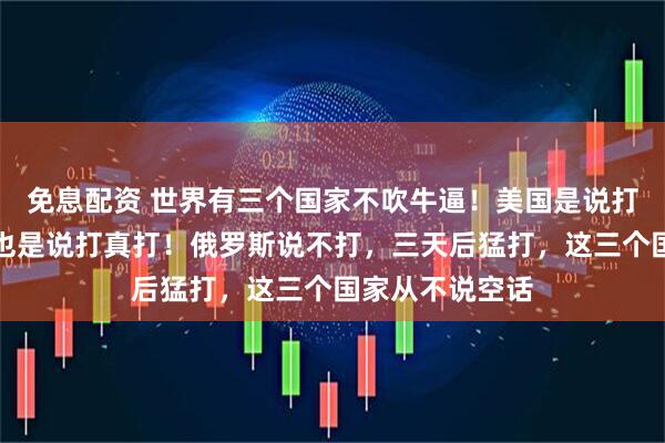 免息配资 世界有三个国家不吹牛逼！美国是说打真打，以色列也是说打真打！俄罗斯说不打，三天后猛打，这三个国家从不说空话