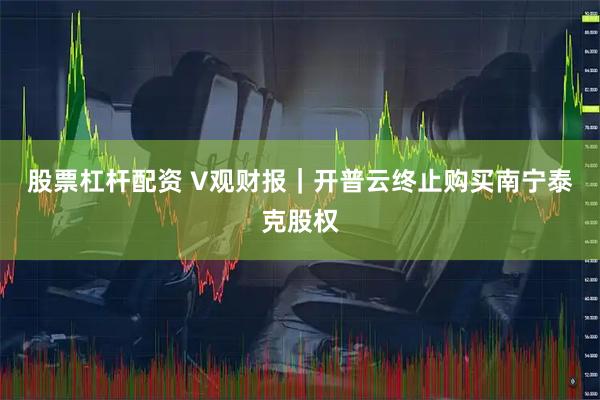 股票杠杆配资 V观财报｜开普云终止购买南宁泰克股权