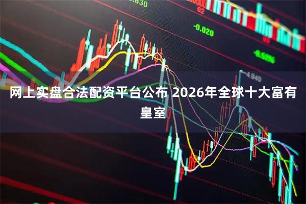 网上实盘合法配资平台公布 2026年全球十大富有皇室