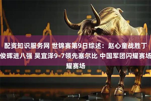 配资知识服务网 世锦赛第9日综述：赵心童战胜丁俊晖进八强 吴宜泽9-7领先塞尔比 中国军团闪耀赛场
