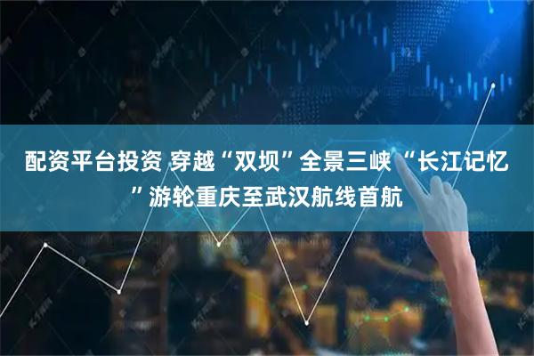 配资平台投资 穿越“双坝”全景三峡 “长江记忆”游轮重庆至武汉航线首航