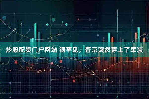 炒股配资门户网站 很罕见，普京突然穿上了军装
