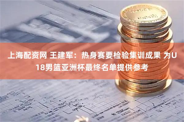 上海配资网 王建军：热身赛要检验集训成果 为U18男篮亚洲杯最终名单提供参考