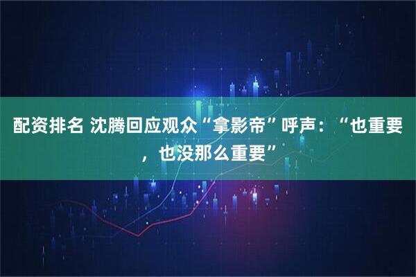 配资排名 沈腾回应观众“拿影帝”呼声：“也重要，也没那么重要”