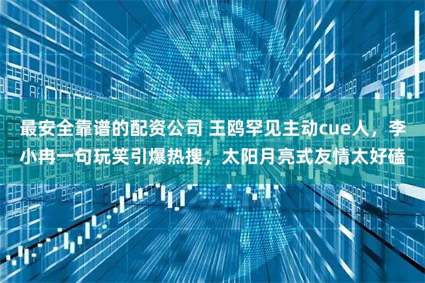 最安全靠谱的配资公司 王鸥罕见主动cue人，李小冉一句玩笑引爆热搜，太阳月亮式友情太好磕