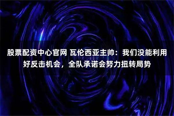 股票配资中心官网 瓦伦西亚主帅：我们没能利用好反击机会，全队承诺会努力扭转局势