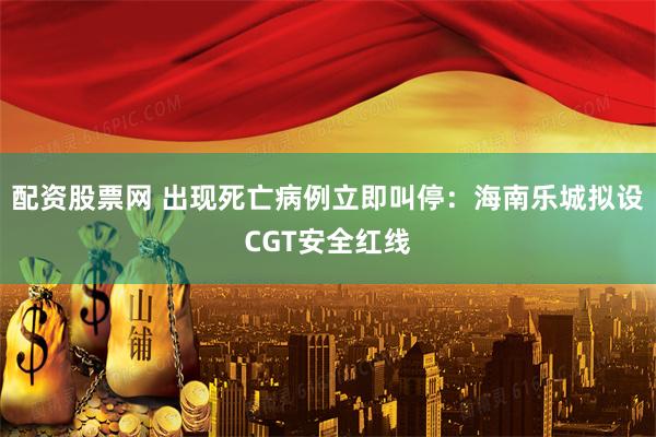 配资股票网 出现死亡病例立即叫停：海南乐城拟设CGT安全红线